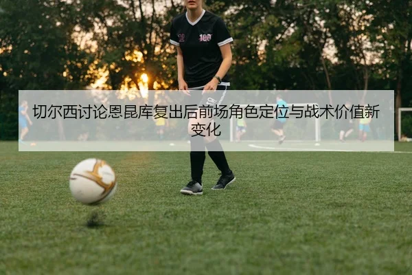 切尔西讨论恩昆库复出后前场角色定位与战术价值新变化