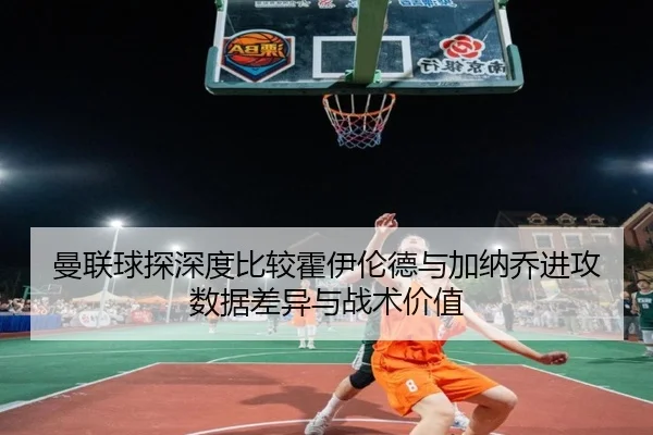 曼联球探深度比较霍伊伦德与加纳乔进攻数据差异与战术价值