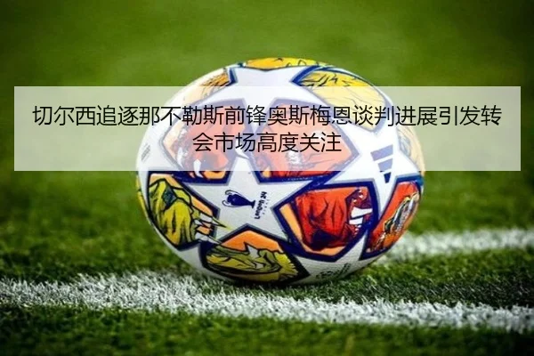 切尔西追逐那不勒斯前锋奥斯梅恩谈判进展引发转会市场高度关注